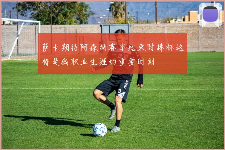 萨卡期待阿森纳赛季结束时捧杯这将是我职业生涯的重要时刻