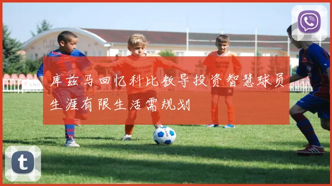 库兹马回忆科比教导投资智慧球员生涯有限生活需规划