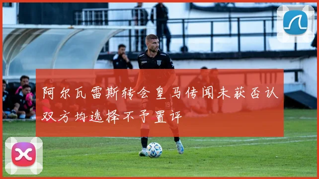 阿尔瓦雷斯转会皇马传闻未获否认双方均选择不予置评