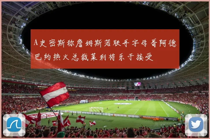 A史密斯称詹姆斯若联手字母哥阿德巴约热火总裁莱利将乐于接受