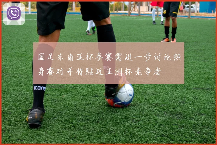 国足东南亚杯参赛需进一步讨论热身赛对手将贴近亚洲杯竞争者