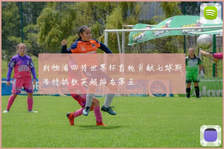 利物浦四将世界杯首轮贡献七球斯洛特执教英超排名第五