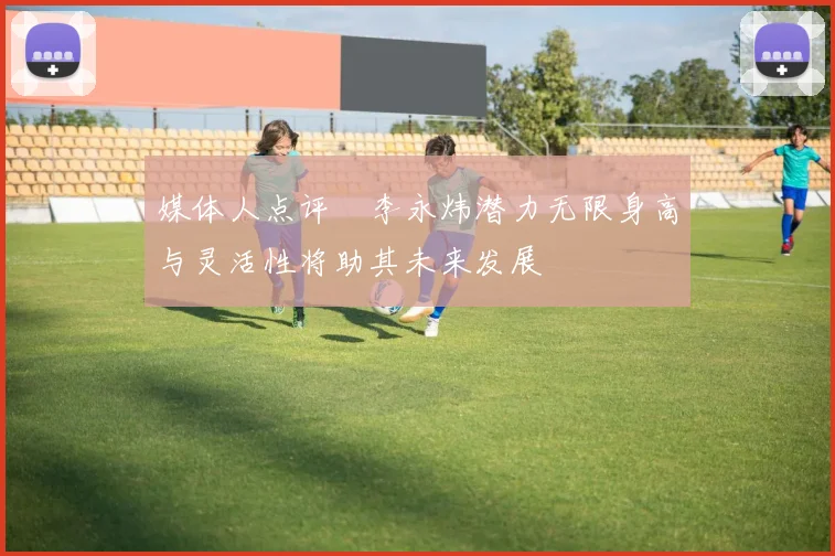 媒体人点评偰李永炜潜力无限身高与灵活性将助其未来发展