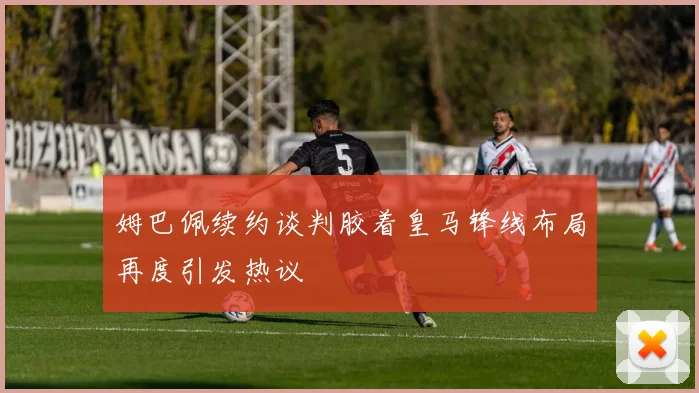 姆巴佩续约谈判胶着皇马锋线布局再度引发热议