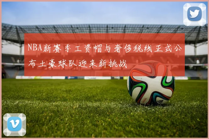 NBA新赛季工资帽与奢侈税线正式公布土豪球队迎来新挑战