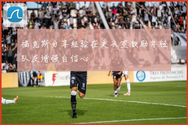 福克斯分享经验在更衣室激励年轻队友增强自信心