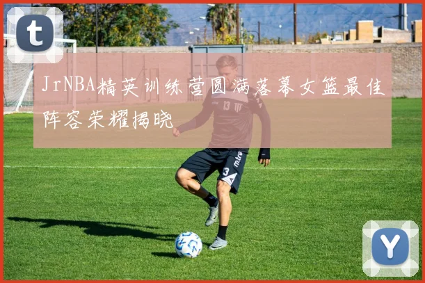 JrNBA精英训练营圆满落幕女篮最佳阵容荣耀揭晓