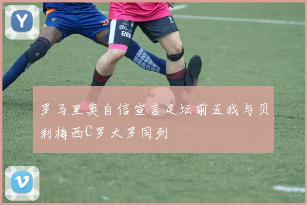 罗马里奥自信宣言足坛前五我与贝利梅西C罗大罗同列
