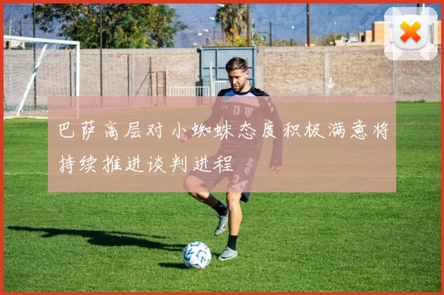 巴萨高层对小蜘蛛态度积极满意将持续推进谈判进程