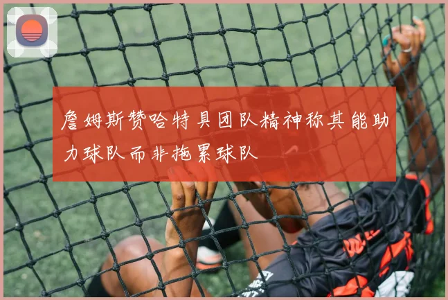 詹姆斯赞哈特具团队精神称其能助力球队而非拖累球队