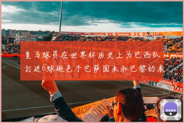 皇马球员在世界杯历史上为巴西队打进6球逊色于巴萨国米和巴黎的表现